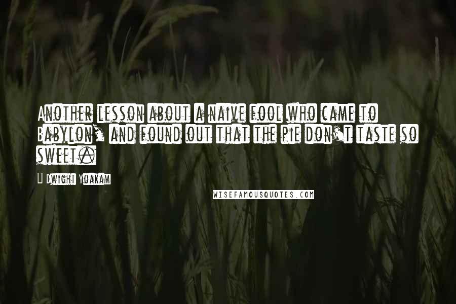 Dwight Yoakam Quotes: Another lesson about a naive fool who came to Babylon, and found out that the pie don't taste so sweet.