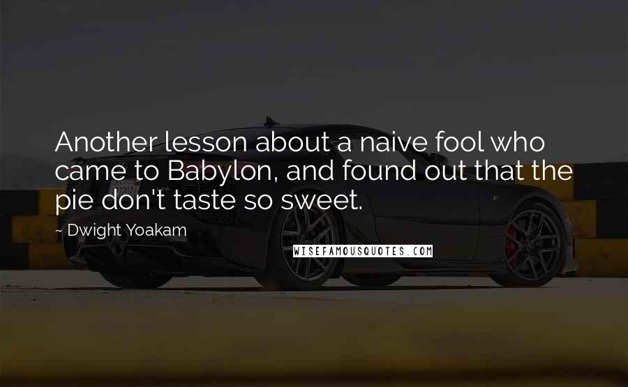 Dwight Yoakam Quotes: Another lesson about a naive fool who came to Babylon, and found out that the pie don't taste so sweet.