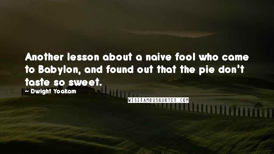Dwight Yoakam Quotes: Another lesson about a naive fool who came to Babylon, and found out that the pie don't taste so sweet.
