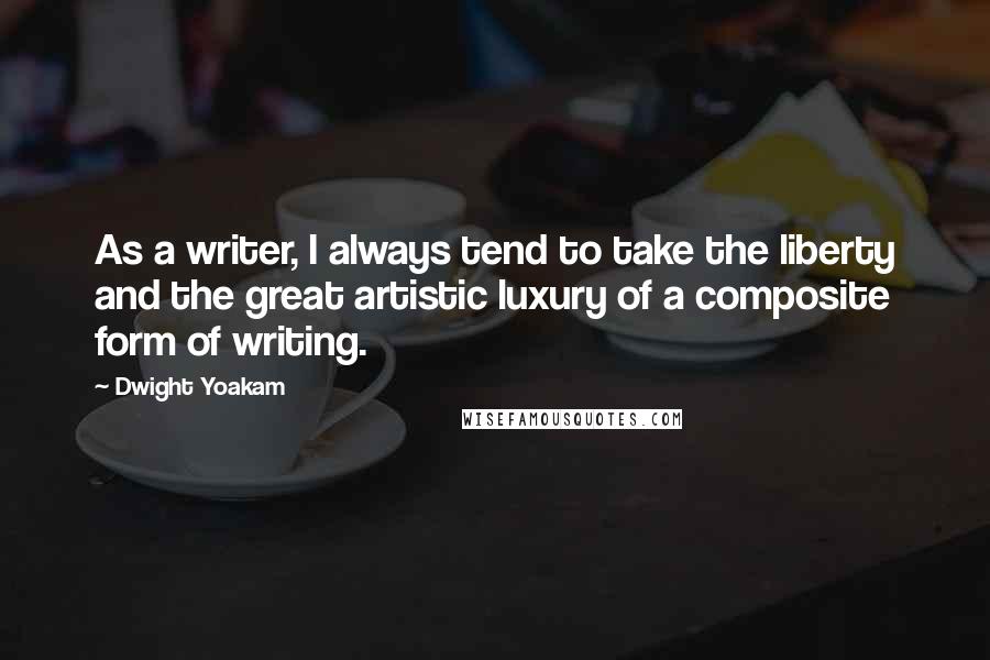 Dwight Yoakam Quotes: As a writer, I always tend to take the liberty and the great artistic luxury of a composite form of writing.