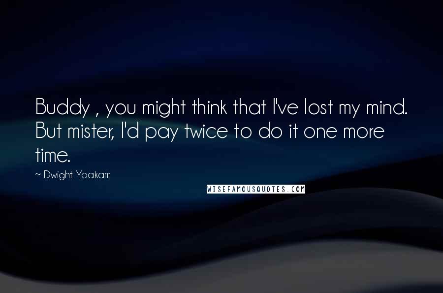 Dwight Yoakam Quotes: Buddy , you might think that I've lost my mind. But mister, I'd pay twice to do it one more time.