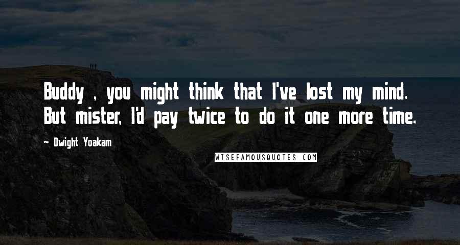 Dwight Yoakam Quotes: Buddy , you might think that I've lost my mind. But mister, I'd pay twice to do it one more time.