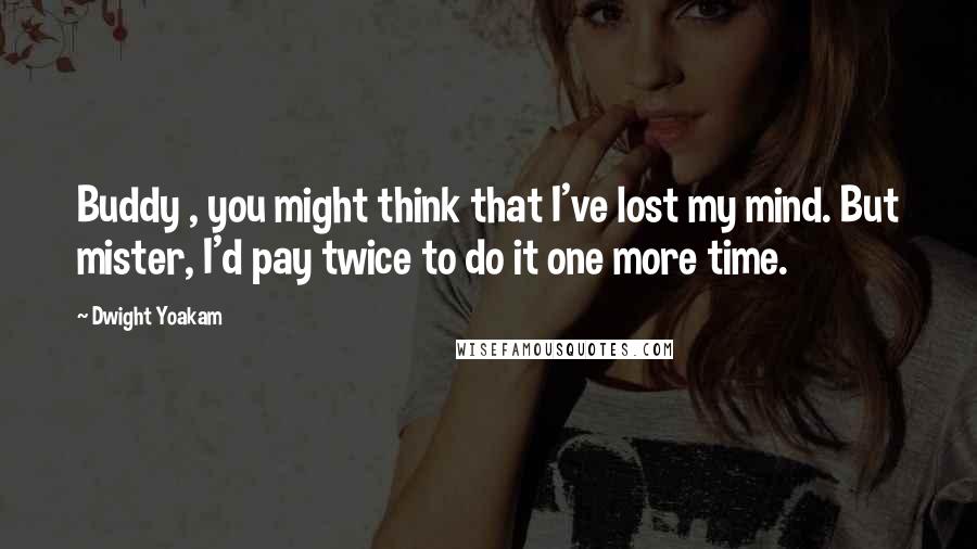 Dwight Yoakam Quotes: Buddy , you might think that I've lost my mind. But mister, I'd pay twice to do it one more time.