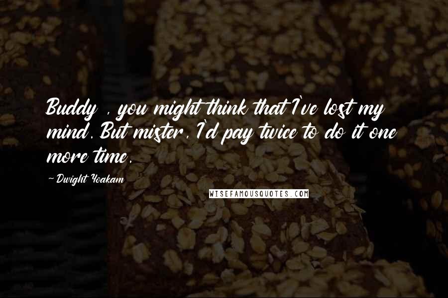 Dwight Yoakam Quotes: Buddy , you might think that I've lost my mind. But mister, I'd pay twice to do it one more time.