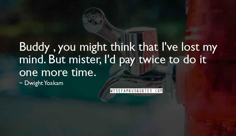 Dwight Yoakam Quotes: Buddy , you might think that I've lost my mind. But mister, I'd pay twice to do it one more time.