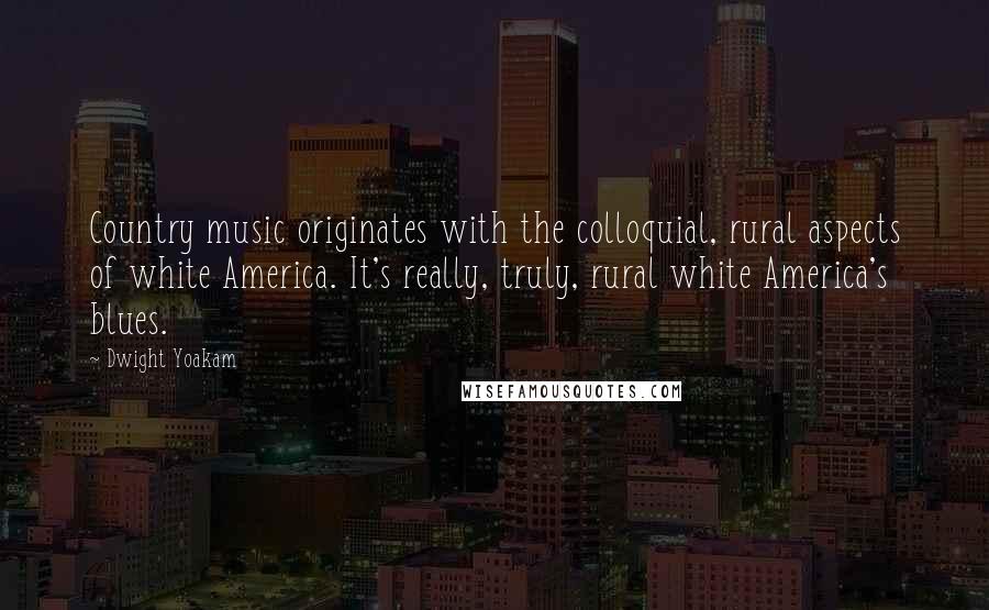 Dwight Yoakam Quotes: Country music originates with the colloquial, rural aspects of white America. It's really, truly, rural white America's blues.