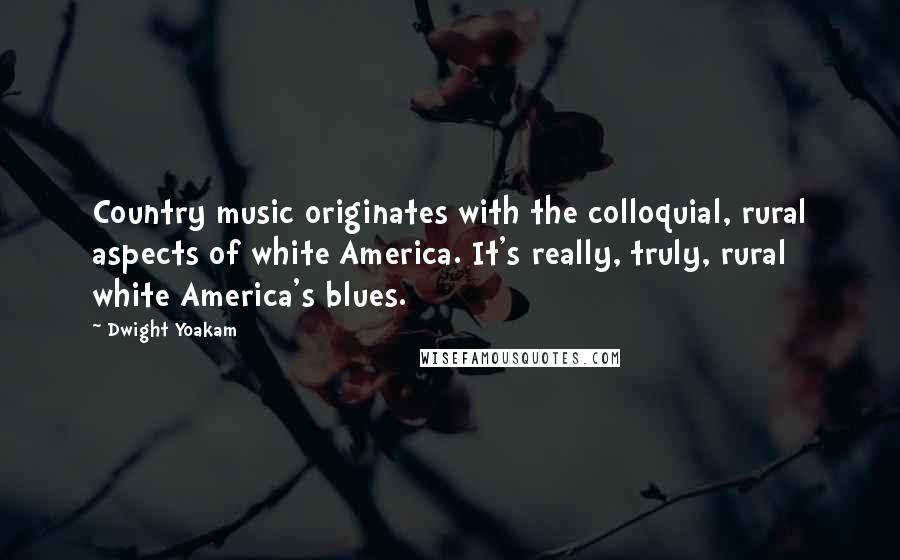 Dwight Yoakam Quotes: Country music originates with the colloquial, rural aspects of white America. It's really, truly, rural white America's blues.