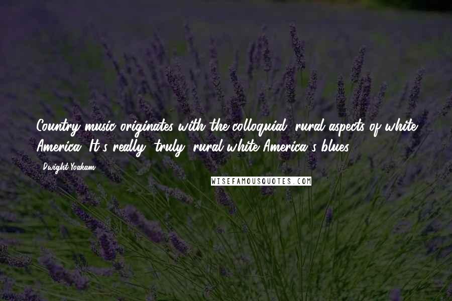 Dwight Yoakam Quotes: Country music originates with the colloquial, rural aspects of white America. It's really, truly, rural white America's blues.