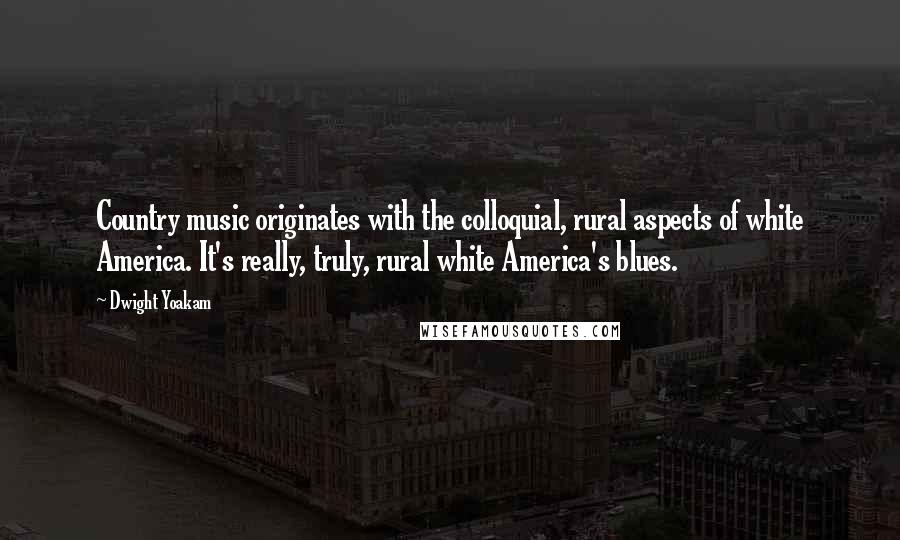 Dwight Yoakam Quotes: Country music originates with the colloquial, rural aspects of white America. It's really, truly, rural white America's blues.