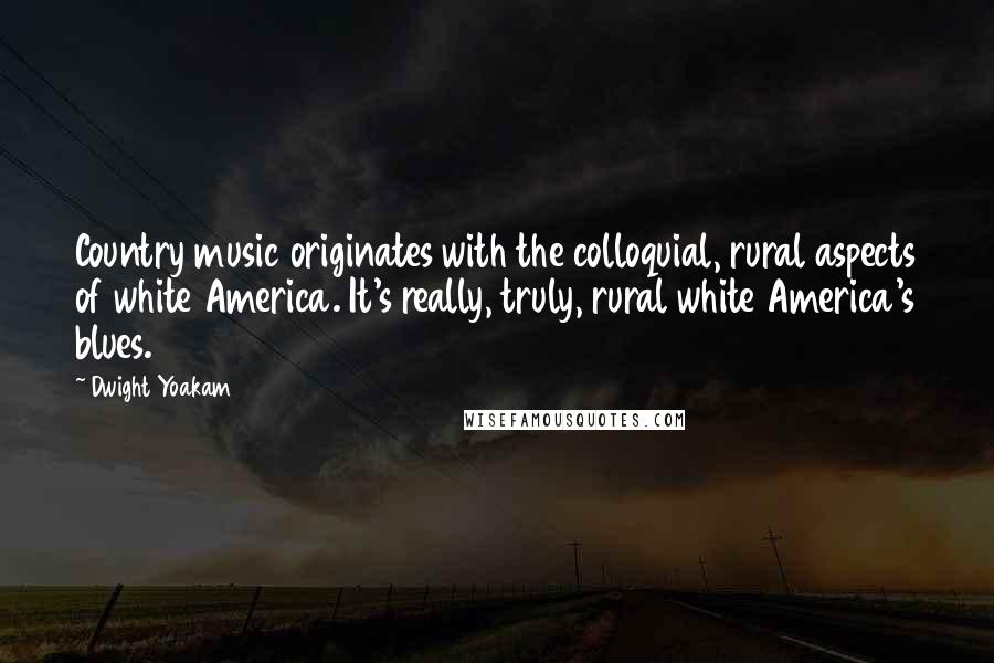 Dwight Yoakam Quotes: Country music originates with the colloquial, rural aspects of white America. It's really, truly, rural white America's blues.