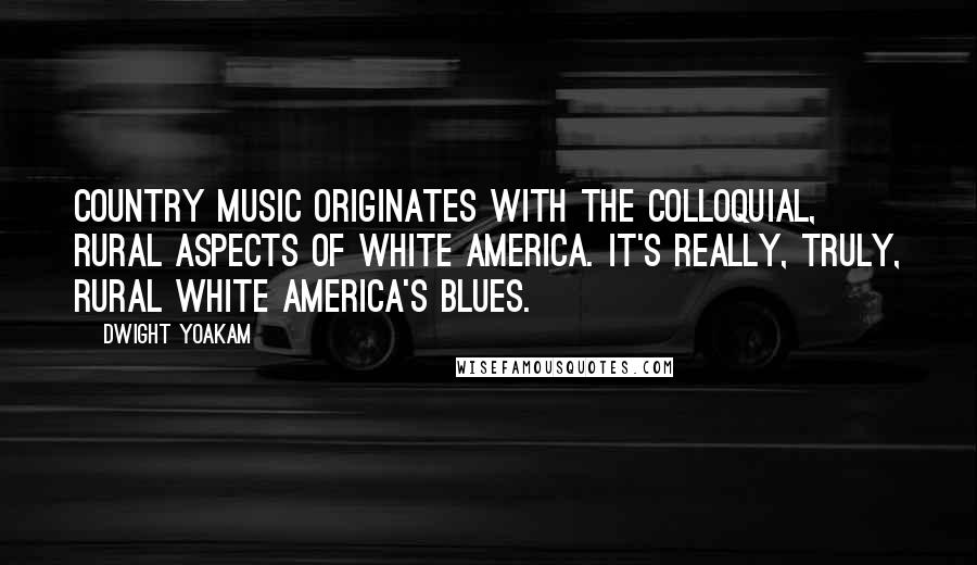 Dwight Yoakam Quotes: Country music originates with the colloquial, rural aspects of white America. It's really, truly, rural white America's blues.