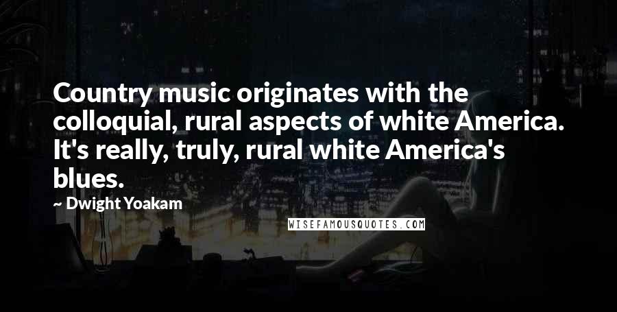 Dwight Yoakam Quotes: Country music originates with the colloquial, rural aspects of white America. It's really, truly, rural white America's blues.