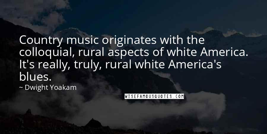 Dwight Yoakam Quotes: Country music originates with the colloquial, rural aspects of white America. It's really, truly, rural white America's blues.