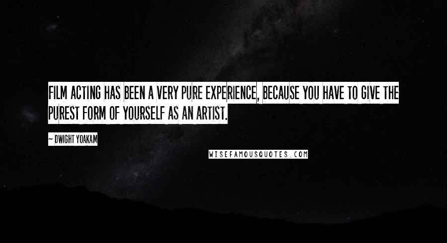 Dwight Yoakam Quotes: Film acting has been a very pure experience, because you have to give the purest form of yourself as an artist.