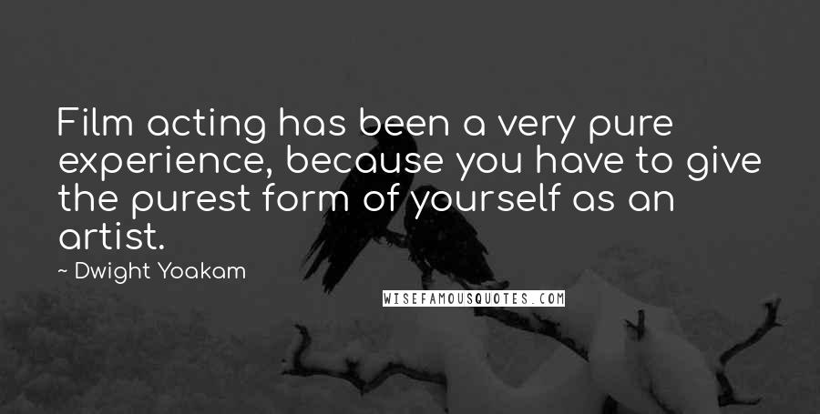 Dwight Yoakam Quotes: Film acting has been a very pure experience, because you have to give the purest form of yourself as an artist.