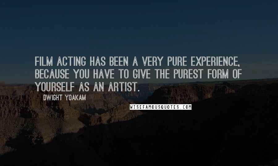 Dwight Yoakam Quotes: Film acting has been a very pure experience, because you have to give the purest form of yourself as an artist.