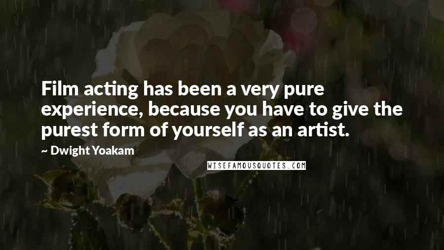 Dwight Yoakam Quotes: Film acting has been a very pure experience, because you have to give the purest form of yourself as an artist.