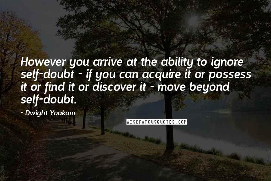 Dwight Yoakam Quotes: However you arrive at the ability to ignore self-doubt - if you can acquire it or possess it or find it or discover it - move beyond self-doubt.