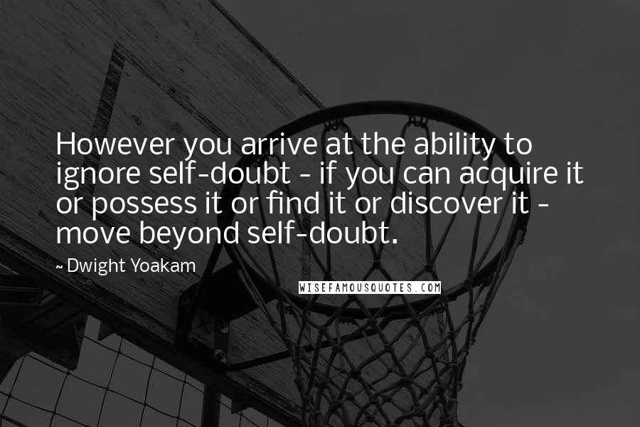 Dwight Yoakam Quotes: However you arrive at the ability to ignore self-doubt - if you can acquire it or possess it or find it or discover it - move beyond self-doubt.