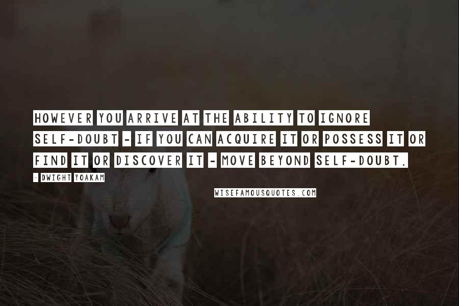 Dwight Yoakam Quotes: However you arrive at the ability to ignore self-doubt - if you can acquire it or possess it or find it or discover it - move beyond self-doubt.