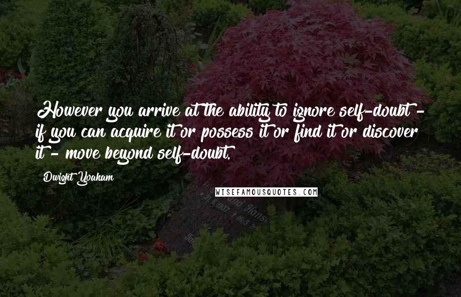 Dwight Yoakam Quotes: However you arrive at the ability to ignore self-doubt - if you can acquire it or possess it or find it or discover it - move beyond self-doubt.