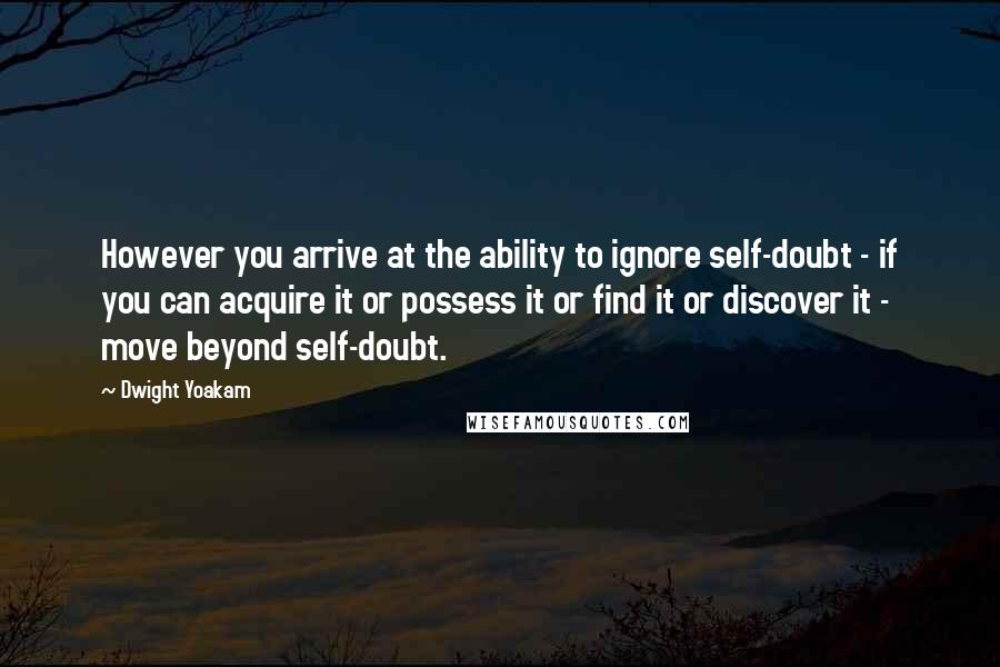 Dwight Yoakam Quotes: However you arrive at the ability to ignore self-doubt - if you can acquire it or possess it or find it or discover it - move beyond self-doubt.