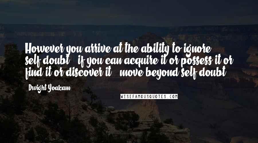 Dwight Yoakam Quotes: However you arrive at the ability to ignore self-doubt - if you can acquire it or possess it or find it or discover it - move beyond self-doubt.