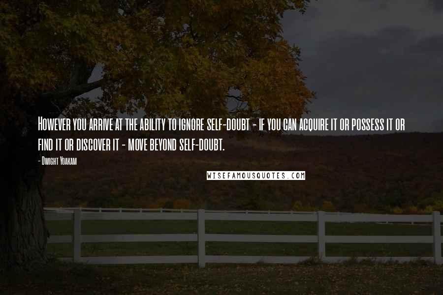 Dwight Yoakam Quotes: However you arrive at the ability to ignore self-doubt - if you can acquire it or possess it or find it or discover it - move beyond self-doubt.