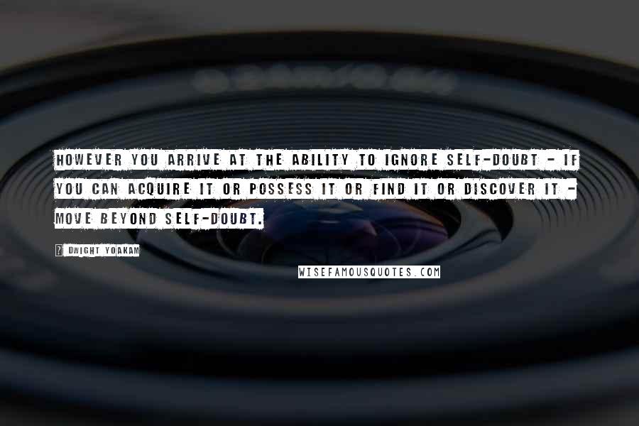 Dwight Yoakam Quotes: However you arrive at the ability to ignore self-doubt - if you can acquire it or possess it or find it or discover it - move beyond self-doubt.