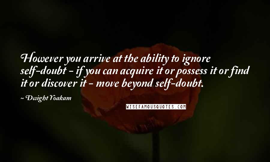 Dwight Yoakam Quotes: However you arrive at the ability to ignore self-doubt - if you can acquire it or possess it or find it or discover it - move beyond self-doubt.