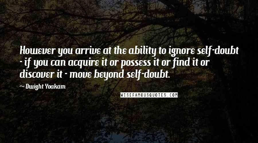 Dwight Yoakam Quotes: However you arrive at the ability to ignore self-doubt - if you can acquire it or possess it or find it or discover it - move beyond self-doubt.