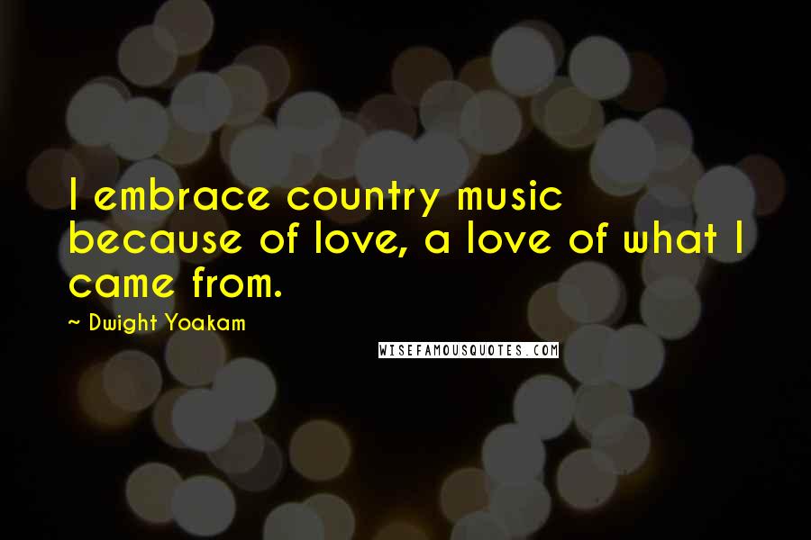 Dwight Yoakam Quotes: I embrace country music because of love, a love of what I came from.