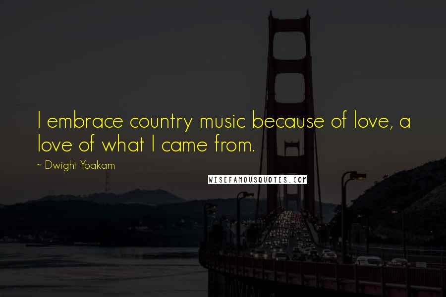 Dwight Yoakam Quotes: I embrace country music because of love, a love of what I came from.