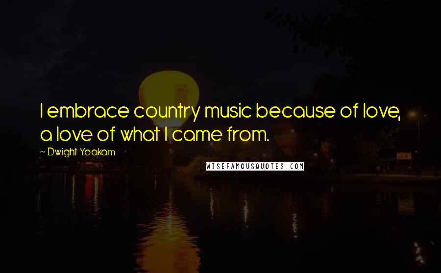 Dwight Yoakam Quotes: I embrace country music because of love, a love of what I came from.