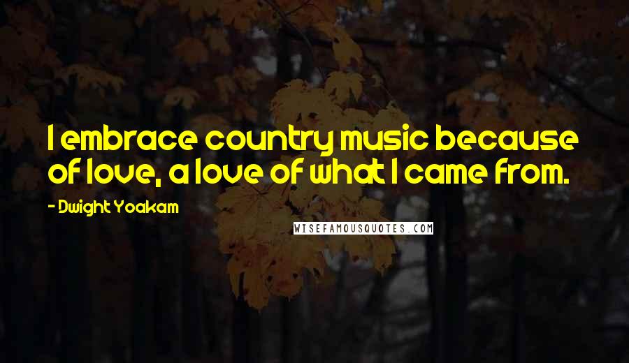 Dwight Yoakam Quotes: I embrace country music because of love, a love of what I came from.