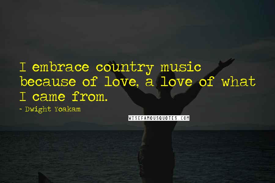 Dwight Yoakam Quotes: I embrace country music because of love, a love of what I came from.