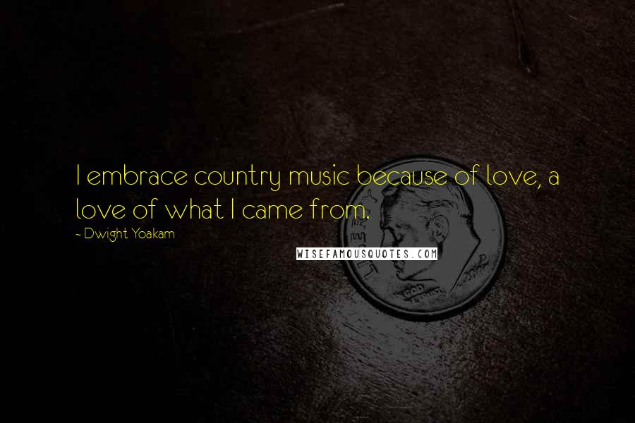 Dwight Yoakam Quotes: I embrace country music because of love, a love of what I came from.