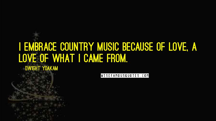 Dwight Yoakam Quotes: I embrace country music because of love, a love of what I came from.