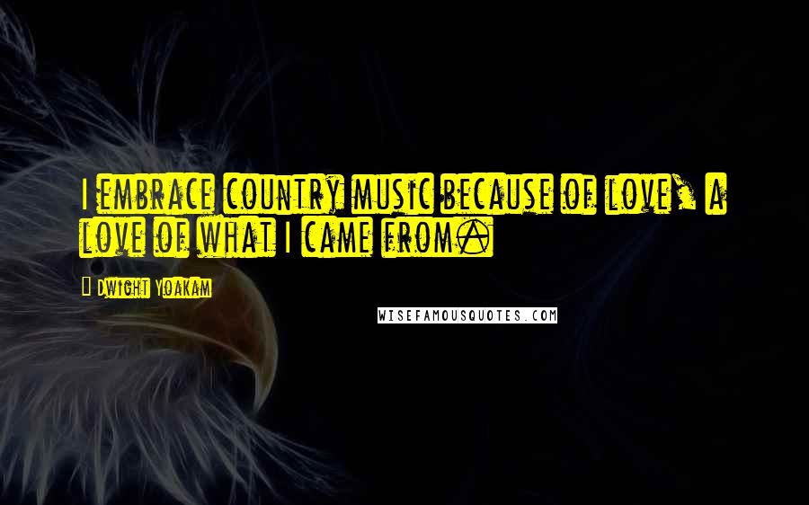 Dwight Yoakam Quotes: I embrace country music because of love, a love of what I came from.