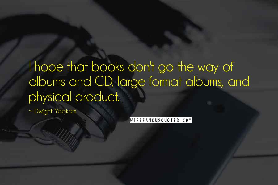 Dwight Yoakam Quotes: I hope that books don't go the way of albums and CD, large format albums, and physical product.