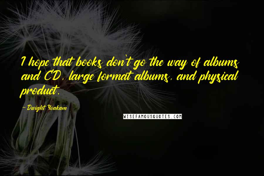 Dwight Yoakam Quotes: I hope that books don't go the way of albums and CD, large format albums, and physical product.