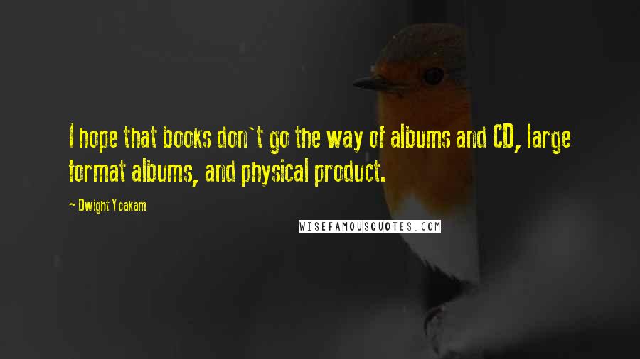 Dwight Yoakam Quotes: I hope that books don't go the way of albums and CD, large format albums, and physical product.