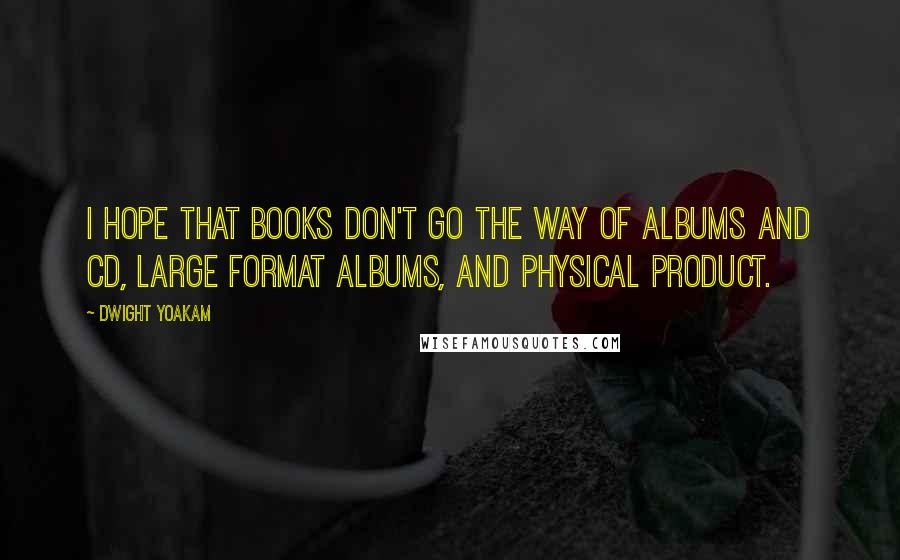 Dwight Yoakam Quotes: I hope that books don't go the way of albums and CD, large format albums, and physical product.