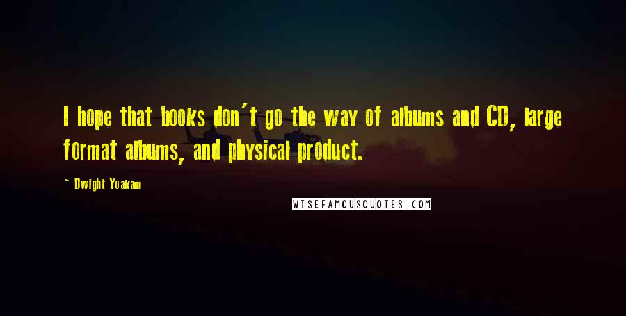 Dwight Yoakam Quotes: I hope that books don't go the way of albums and CD, large format albums, and physical product.