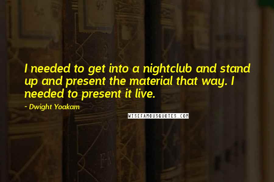 Dwight Yoakam Quotes: I needed to get into a nightclub and stand up and present the material that way. I needed to present it live.