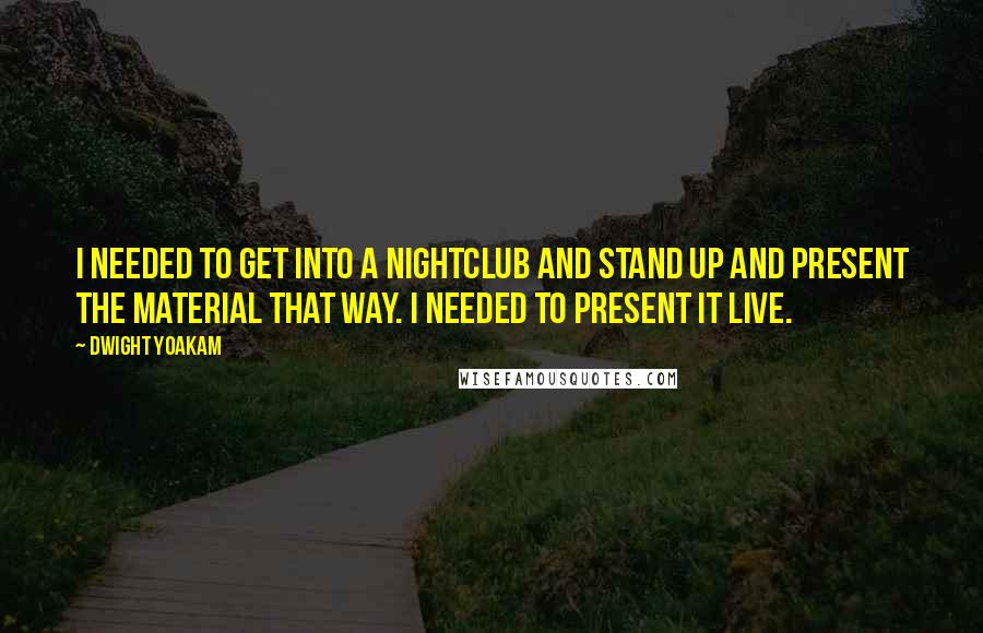Dwight Yoakam Quotes: I needed to get into a nightclub and stand up and present the material that way. I needed to present it live.