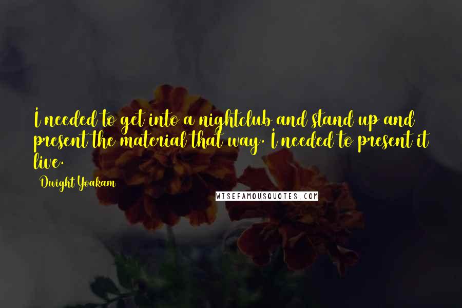 Dwight Yoakam Quotes: I needed to get into a nightclub and stand up and present the material that way. I needed to present it live.