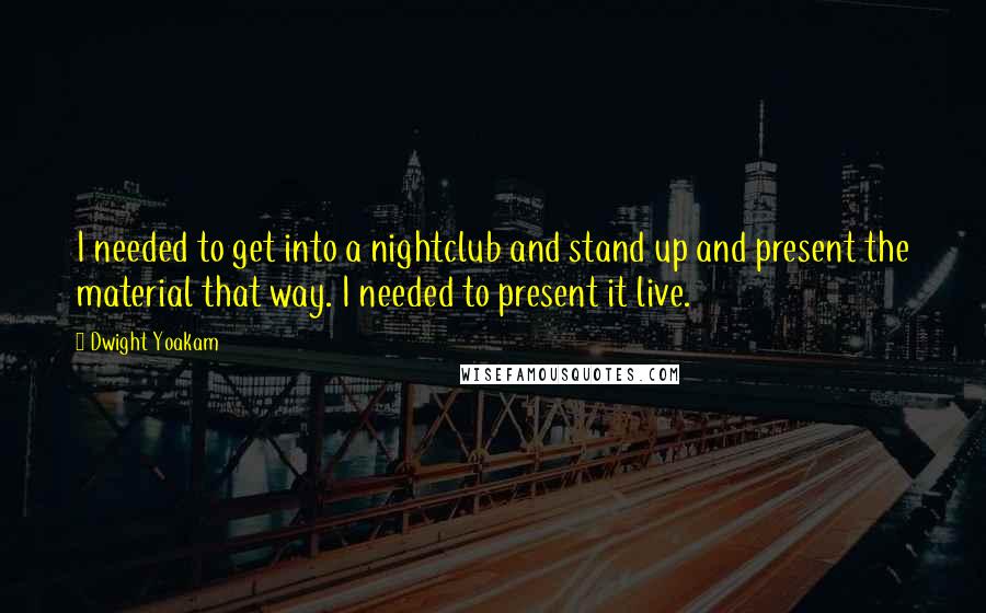 Dwight Yoakam Quotes: I needed to get into a nightclub and stand up and present the material that way. I needed to present it live.