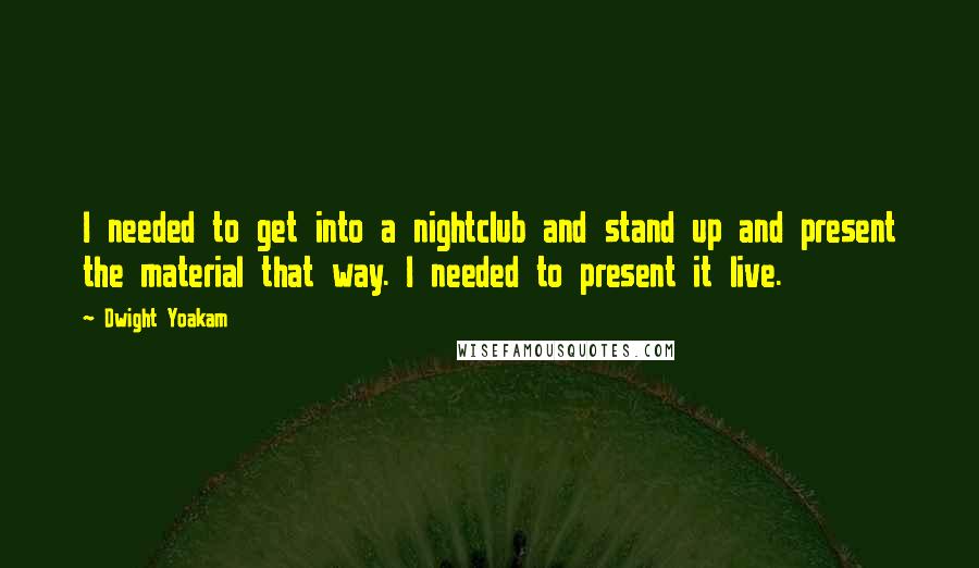 Dwight Yoakam Quotes: I needed to get into a nightclub and stand up and present the material that way. I needed to present it live.