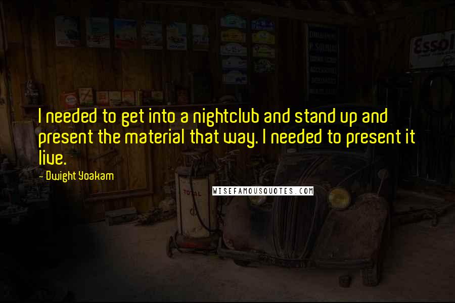 Dwight Yoakam Quotes: I needed to get into a nightclub and stand up and present the material that way. I needed to present it live.